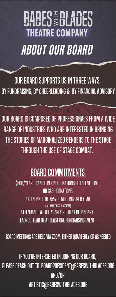 Babes With Blades Theatre Company. ABOUT OUR BOARD. Our Board supports us in three ways: by fundraising, by cheerleading & by financial advisory. Our Board is composed of professionals from a wide range of industries who are interested in bringing the stories of marginalized genders to the stage through the use of stage combat. BOARD COMMITMENTS. $600/year - can be in kind donations of talent, time or cash donations. Attendance of 75% of meetings per year (all meetings via zoom). Attendance at the yearly retreat in January. Lead/co-lead of at least one fundraising event. Board meetings are held via zoom, either quarterly or as needed. If you're interested in joining our board, please reach out to boardpresident@babeswithblades.org and/or artistic@babeswithblades.org